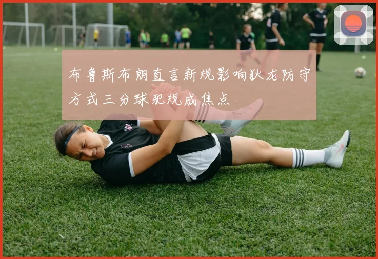 布鲁斯布朗直言新规影响狄龙防守方式三分球犯规成焦点