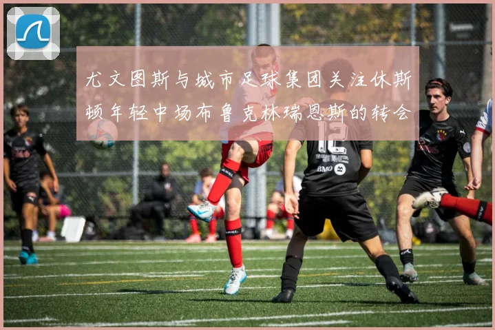 尤文图斯与城市足球集团关注休斯顿年轻中场布鲁克林瑞恩斯的转会动态