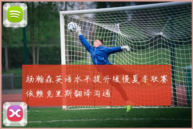 杨瀚森英语水平提升缓慢夏季联赛依赖克里斯翻译沟通