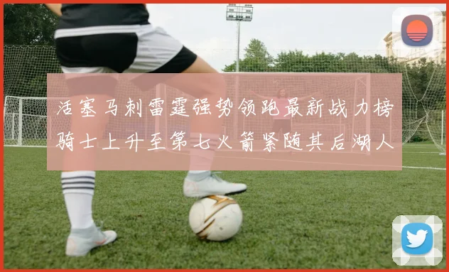 活塞马刺雷霆强势领跑最新战力榜骑士上升至第七火箭紧随其后湖人排名第十一