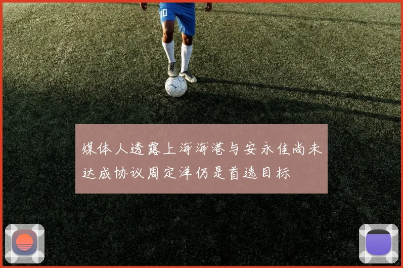 媒体人透露上海海港与安永佳尚未达成协议周定洋仍是首选目标