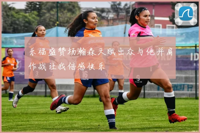 乐福盛赞杨瀚森天赋出众与他并肩作战让我倍感快乐