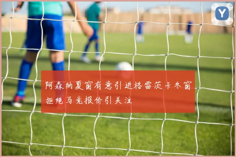 阿森纳夏窗有意引进格雷茨卡冬窗拒绝马竞报价引关注