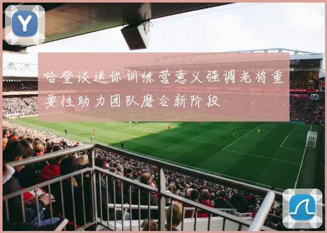 哈登谈迷你训练营意义强调老将重要性助力团队磨合新阶段