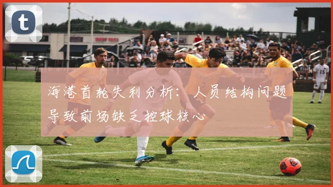 海港首轮失利分析：人员结构问题导致前场缺乏控球核心