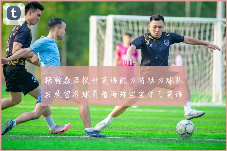 杨瀚森若提升英语能力将助力球队发展曾有球员借海绵宝宝学习英语技巧