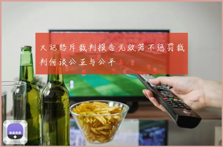 火记怒斥裁判报告无效若不惩罚裁判何谈公正与公平