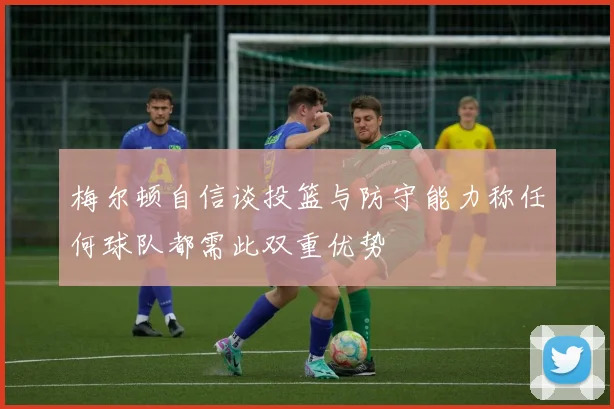 梅尔顿自信谈投篮与防守能力称任何球队都需此双重优势