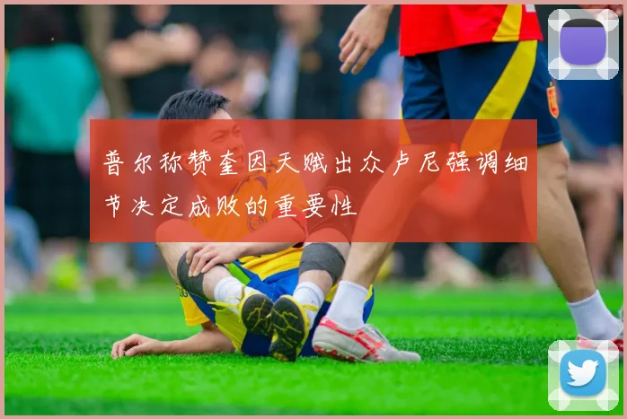 普尔称赞奎因天赋出众卢尼强调细节决定成败的重要性