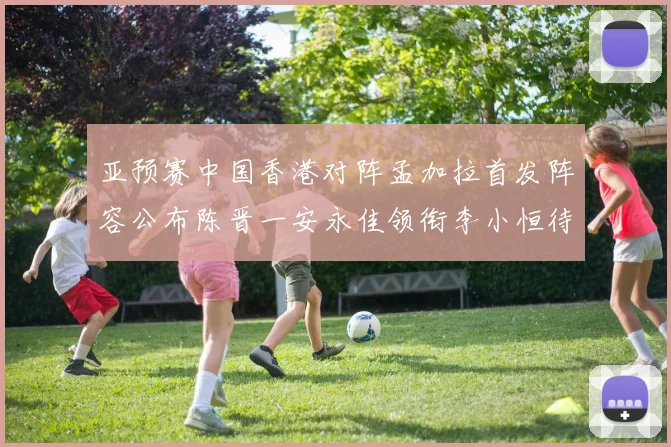 亚预赛中国香港对阵孟加拉首发阵容公布陈晋一安永佳领衔李小恒待命