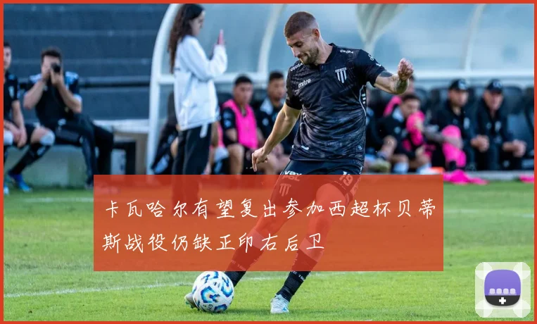 卡瓦哈尔有望复出参加西超杯贝蒂斯战役仍缺正印右后卫