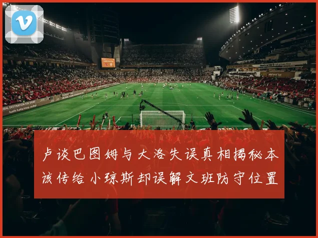 卢谈巴图姆与大洛失误真相揭秘本该传给小琼斯却误解文班防守位置