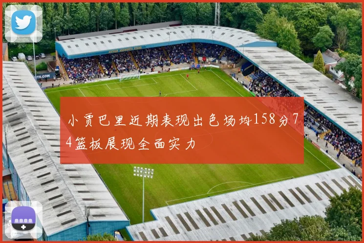 小贾巴里近期表现出色场均158分74篮板展现全面实力