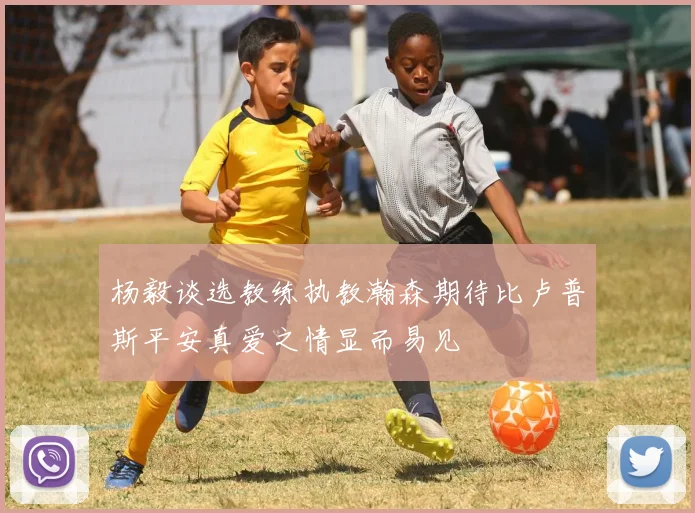 杨毅谈选教练执教瀚森期待比卢普斯平安真爱之情显而易见