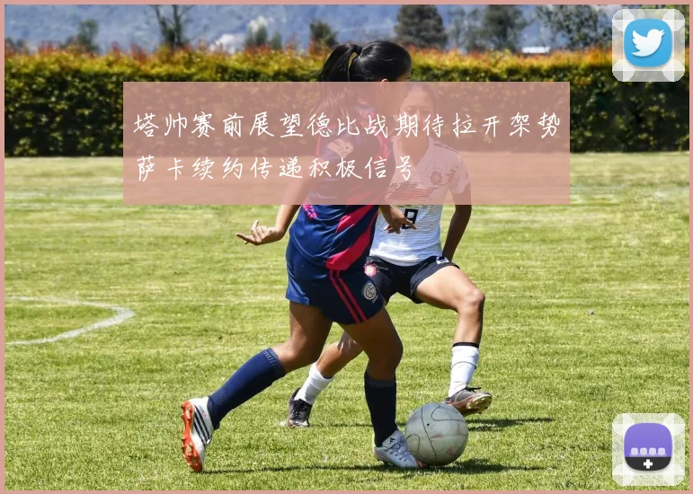 塔帅赛前展望德比战期待拉开架势萨卡续约传递积极信号