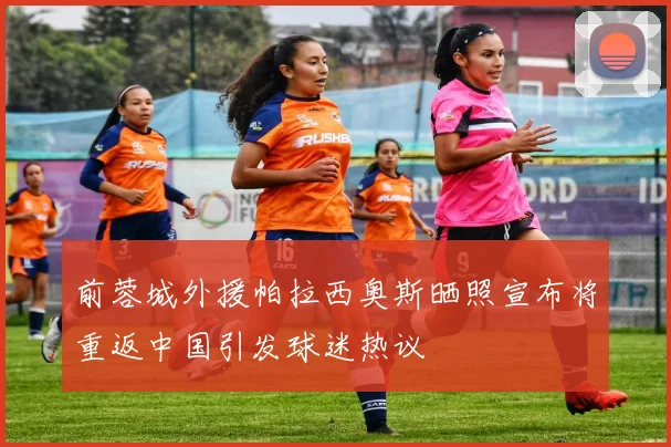 前蓉城外援帕拉西奥斯晒照宣布将重返中国引发球迷热议