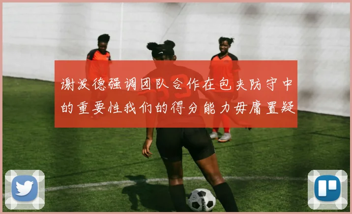 谢泼德强调团队合作在包夹防守中的重要性我们的得分能力毋庸置疑