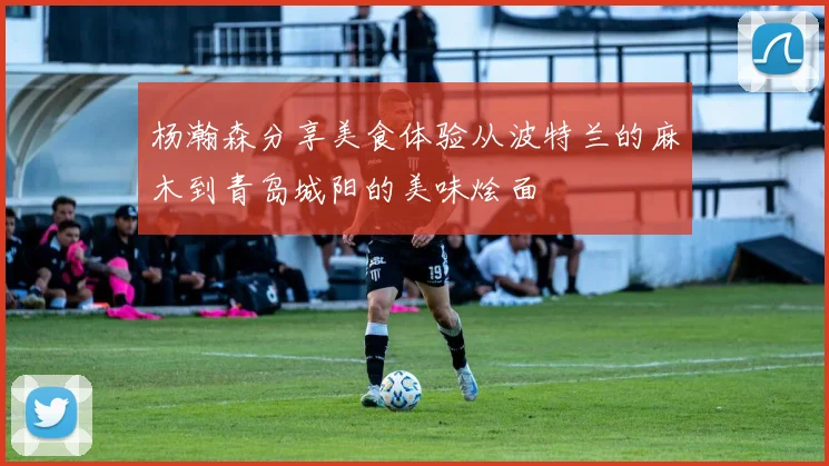 杨瀚森分享美食体验从波特兰的麻木到青岛城阳的美味烩面