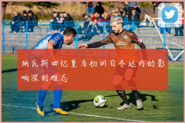 纳瓦斯回忆皇马初训日齐达内的影响深刻难忘