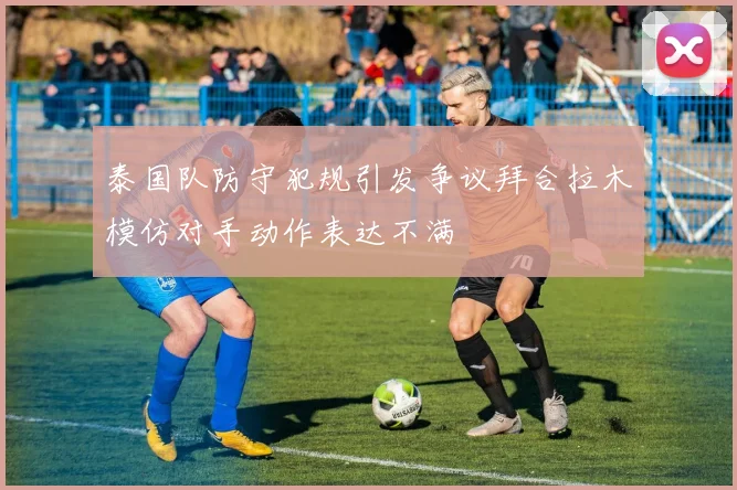 泰国队防守犯规引发争议拜合拉木模仿对手动作表达不满