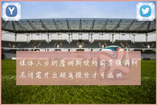 媒体人分析詹姆斯续约前景强调轩尼诗需开出超高报价才可成功