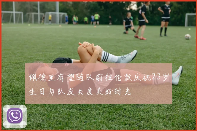 佩德里有望随队前往伦敦庆祝23岁生日与队友共度美好时光