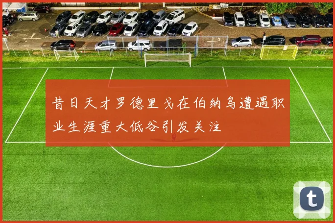 昔日天才罗德里戈在伯纳乌遭遇职业生涯重大低谷引发关注