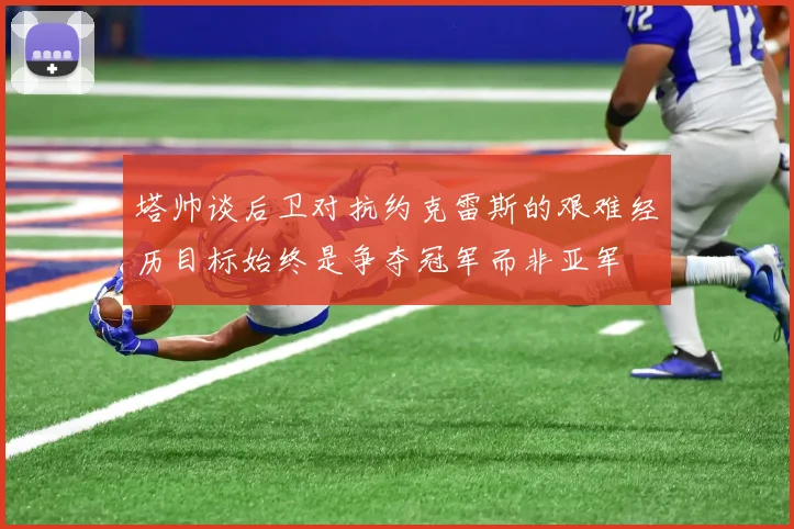 塔帅谈后卫对抗约克雷斯的艰难经历目标始终是争夺冠军而非亚军