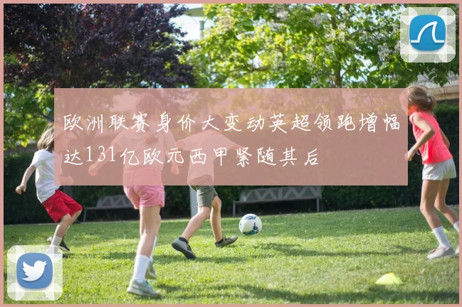 欧洲联赛身价大变动英超领跑增幅达131亿欧元西甲紧随其后