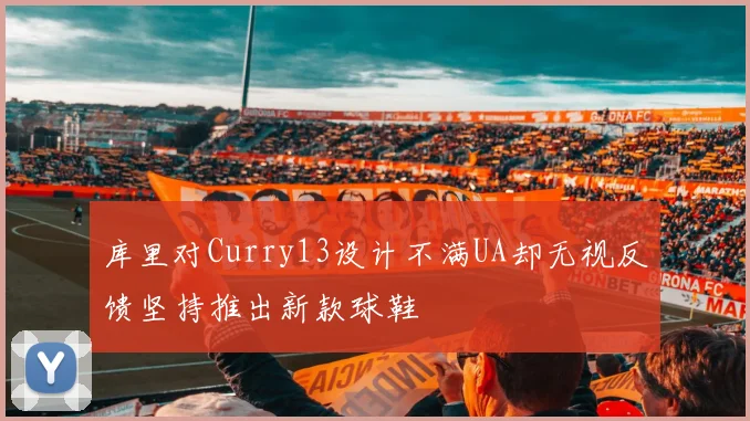 库里对Curry13设计不满UA却无视反馈坚持推出新款球鞋